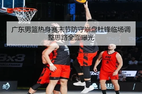 广东男篮热身赛末节防守崩盘杜锋临场调整思路全面曝光